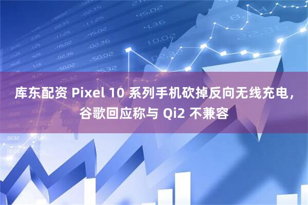 库东配资 Pixel 10 系列手机砍掉反向无线充电，谷歌回应称与 Qi2 不兼容