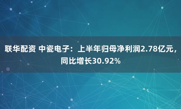 联华配资 中瓷电子：上半年归母净利润2.78亿元，同比增长30.92%