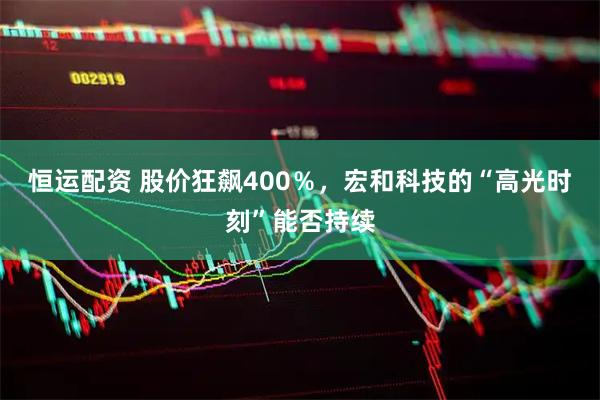 恒运配资 股价狂飙400％，宏和科技的“高光时刻”能否持续