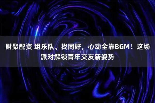 财聚配资 组乐队、找同好，心动全靠BGM！这场派对解锁青年交友新姿势