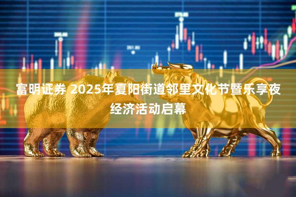 富明证券 2025年夏阳街道邻里文化节暨乐享夜经济活动启幕