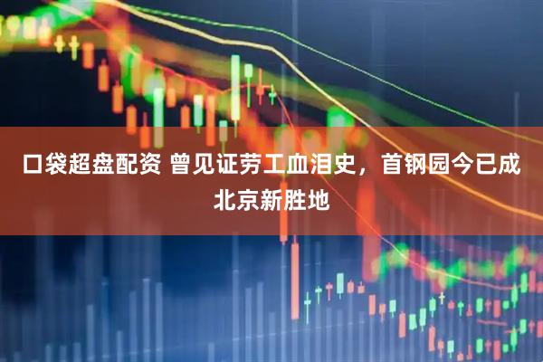 口袋超盘配资 曾见证劳工血泪史，首钢园今已成北京新胜地