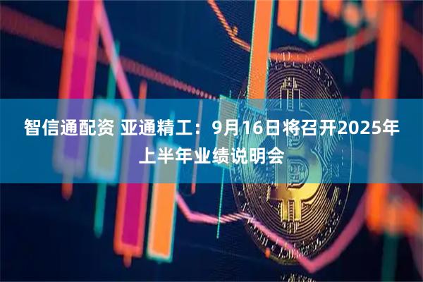 智信通配资 亚通精工：9月16日将召开2025年上半年业绩说明会