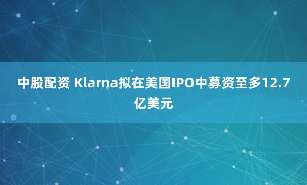 中股配资 Klarna拟在美国IPO中募资至多12.7亿美元