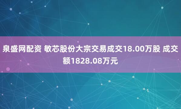 泉盛网配资 敏芯股份大宗交易成交18.00万股 成交额1828.08万元