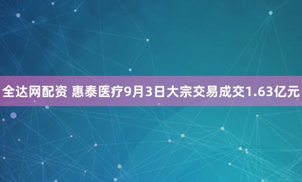全达网配资 惠泰医疗9月3日大宗交易成交1.63亿元