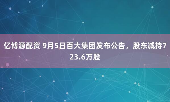 亿博源配资 9月5日百大集团发布公告，股东减持723.6万股