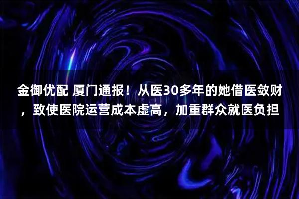 金御优配 厦门通报！从医30多年的她借医敛财，致使医院运营成本虚高，加重群众就医负担