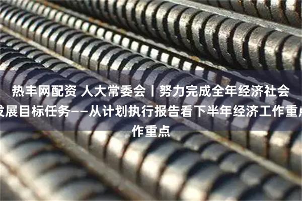 热丰网配资 人大常委会丨努力完成全年经济社会发展目标任务——从计划执行报告看下半年经济工作重点