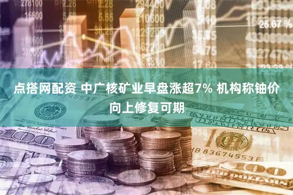 点搭网配资 中广核矿业早盘涨超7% 机构称铀价向上修复可期