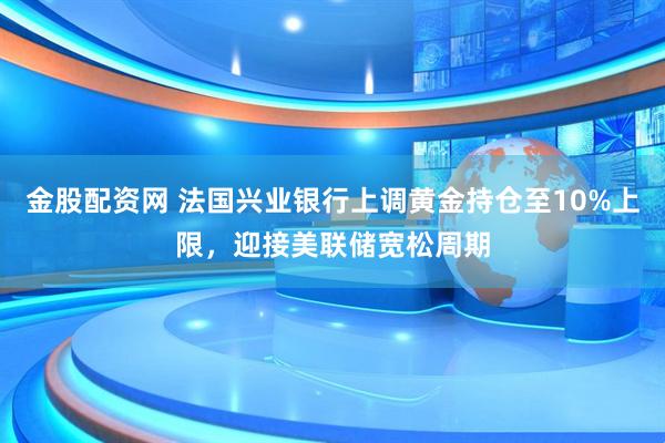 金股配资网 法国兴业银行上调黄金持仓至10%上限，迎接美联储宽松周期