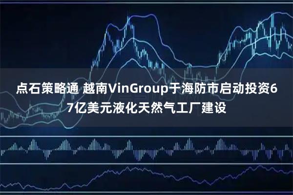 点石策略通 越南VinGroup于海防市启动投资67亿美元液化天然气工厂建设