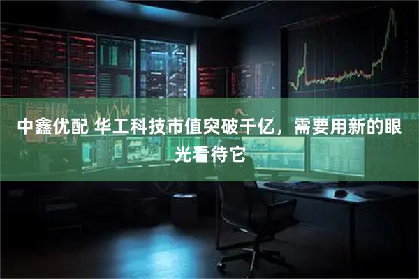 中鑫优配 华工科技市值突破千亿，需要用新的眼光看待它