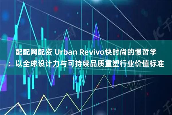配配网配资 Urban Revivo快时尚的慢哲学：以全球设计力与可持续品质重塑行业价值标准
