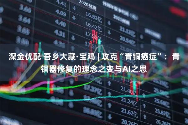 深金优配 吾乡大藏·宝鸡 | 攻克“青铜癌症”：青铜器修复的理念之变与AI之思