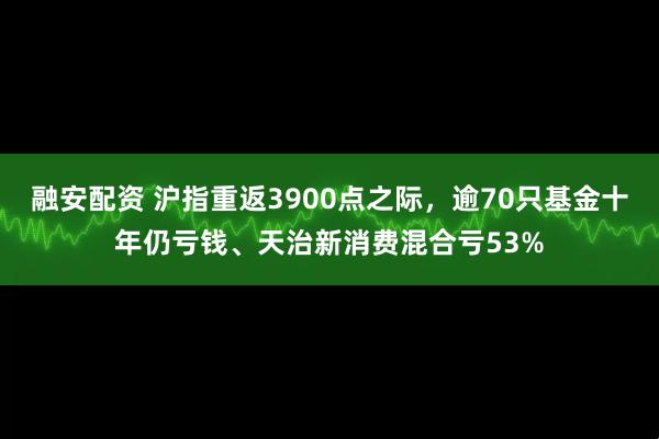 融安配资 沪指重返3900点之际，逾70只基金十年仍亏钱、天治新消费混合亏53%