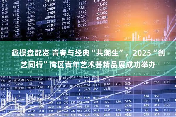趣操盘配资 青春与经典“共潮生”，2025“创艺同行”湾区青年艺术荟精品展成功举办