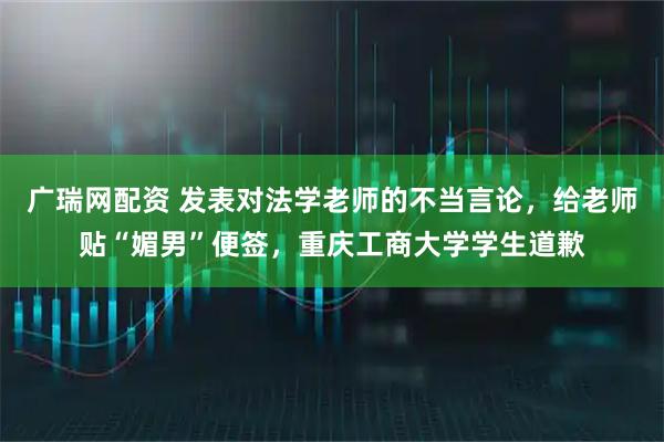 广瑞网配资 发表对法学老师的不当言论，给老师贴“媚男”便签，重庆工商大学学生道歉