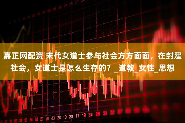 嘉正网配资 宋代女道士参与社会方方面面，在封建社会，女道士是怎么生存的？_道教_女性_思想