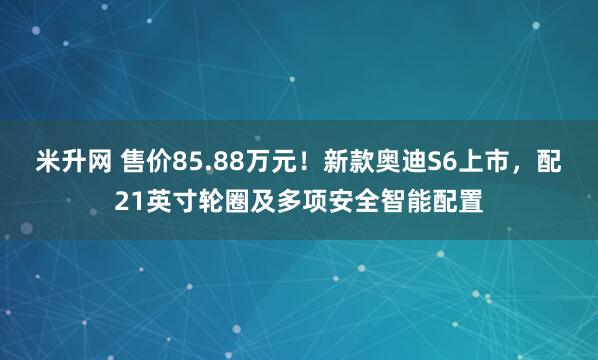米升网 售价85.88万元！新款奥迪S6上市，配21英寸轮圈及多项安全智能配置