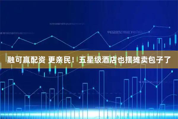 融可赢配资 更亲民！五星级酒店也摆摊卖包子了