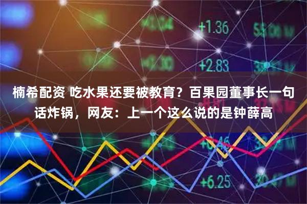 楠希配资 吃水果还要被教育？百果园董事长一句话炸锅，网友：上一个这么说的是钟薛高