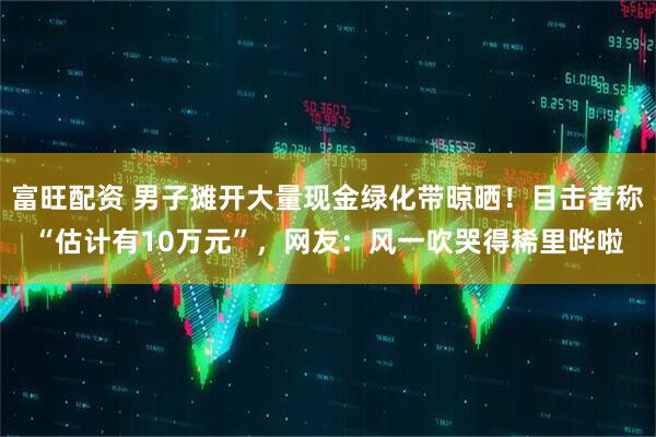 富旺配资 男子摊开大量现金绿化带晾晒！目击者称“估计有10万元”，网友：风一吹哭得稀里哗啦