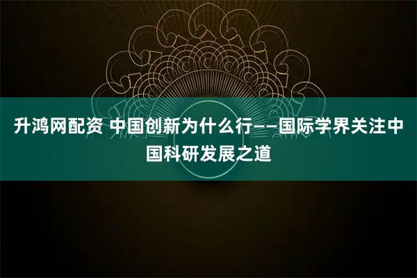 升鸿网配资 中国创新为什么行——国际学界关注中国科研发展之道