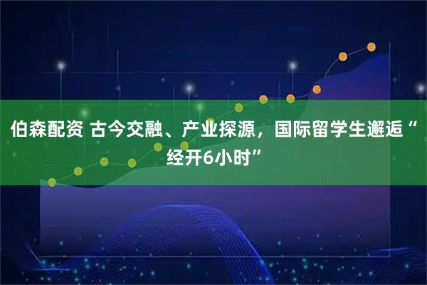 伯森配资 古今交融、产业探源，国际留学生邂逅“经开6小时”