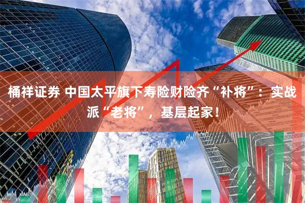 桶祥证券 中国太平旗下寿险财险齐“补将”：实战派“老将”，基层起家！