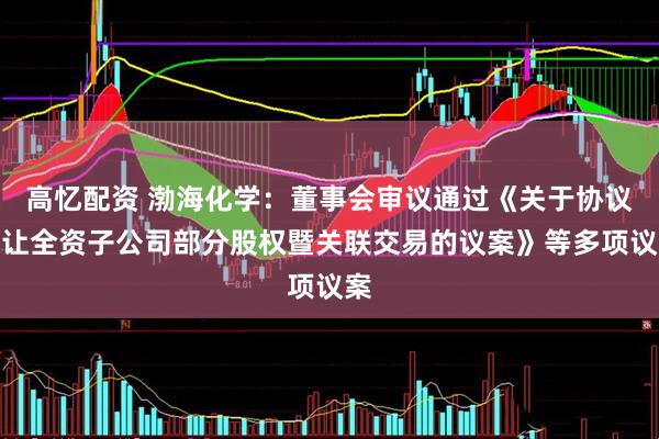 高忆配资 渤海化学：董事会审议通过《关于协议转让全资子公司部分股权暨关联交易的议案》等多项议案