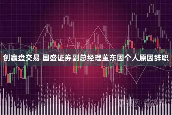 创赢盘交易 国盛证券副总经理董东因个人原因辞职