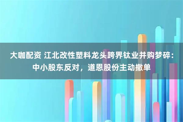 大咖配资 江北改性塑料龙头跨界钛业并购梦碎：中小股东反对，道恩股份主动撤单