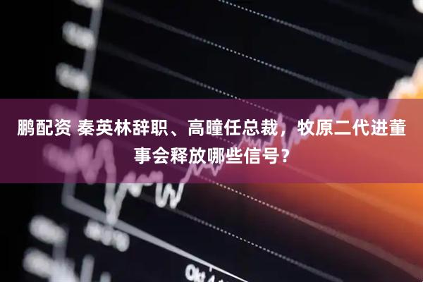 鹏配资 秦英林辞职、高曈任总裁，牧原二代进董事会释放哪些信号？