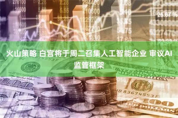 火山策略 白宫将于周二召集人工智能企业 审议AI监管框架